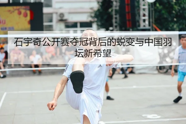 石宇奇公开赛夺冠背后的蜕变与中国羽坛新希望