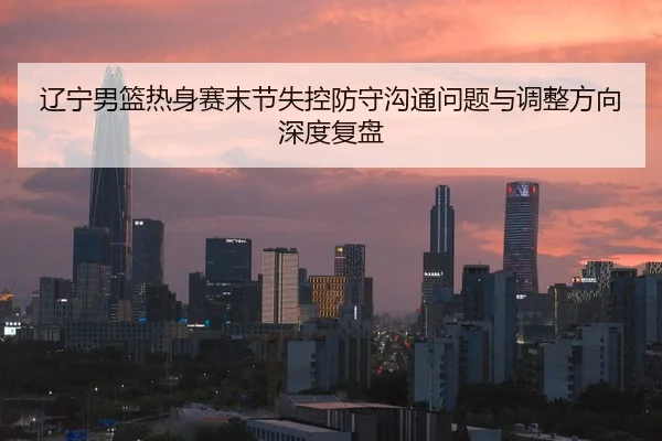 辽宁男篮热身赛末节失控防守沟通问题与调整方向深度复盘