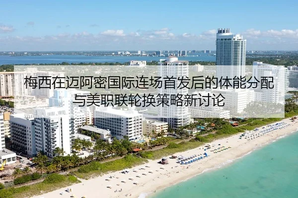 梅西在迈阿密国际连场首发后的体能分配与美职联轮换策略新讨论