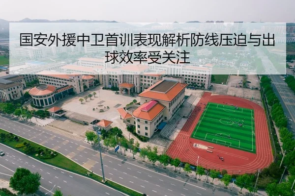 国安外援中卫首训表现解析防线压迫与出球效率受关注