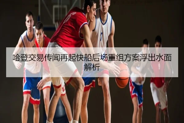 哈登交易传闻再起快船后场重组方案浮出水面解析