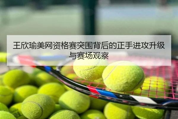 王欣瑜美网资格赛突围背后的正手进攻升级与赛场观察
