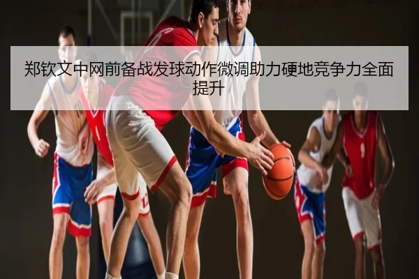 郑钦文中网前备战发球动作微调助力硬地竞争力全面提升